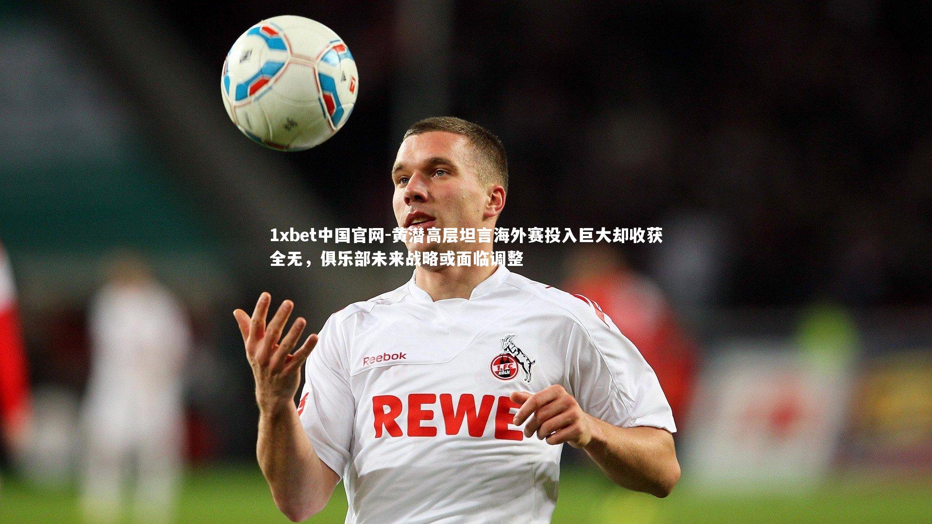 1xbet中国官网-黄潜高层坦言海外赛投入巨大却收获全无，俱乐部未来战略或面临调整